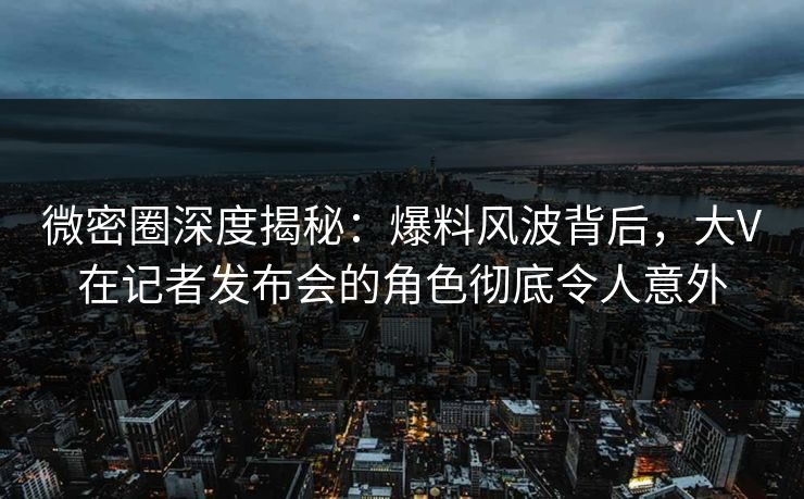 微密圈深度揭秘：爆料风波背后，大V在记者发布会的角色彻底令人意外