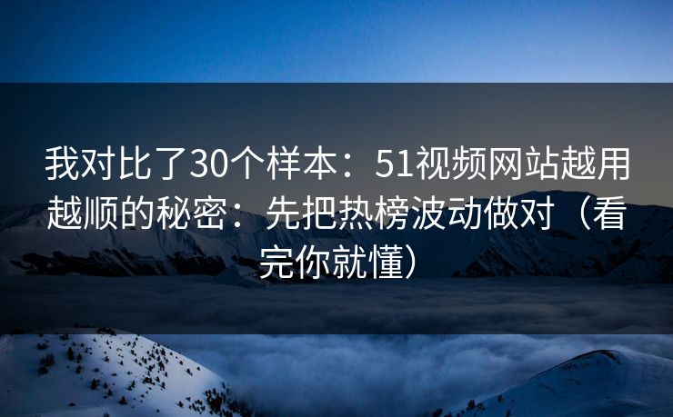 我对比了30个样本：51视频网站越用越顺的秘密：先把热榜波动做对（看完你就懂）