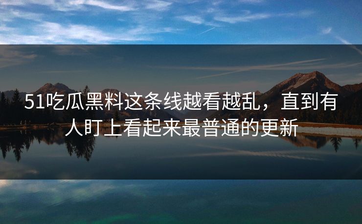 51吃瓜黑料这条线越看越乱,直到有人盯上看起来最普通的更新