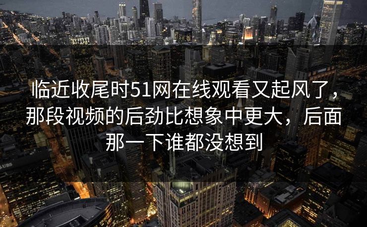 临近收尾时51网在线观看又起风了,那段视频的后劲比想象中更大,后面那一下谁都没想到