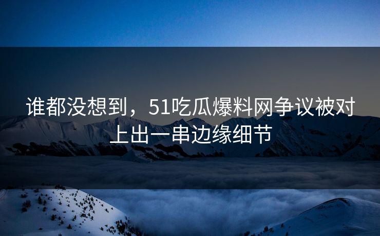 谁都没想到,51吃瓜爆料网争议被对上出一串边缘细节
